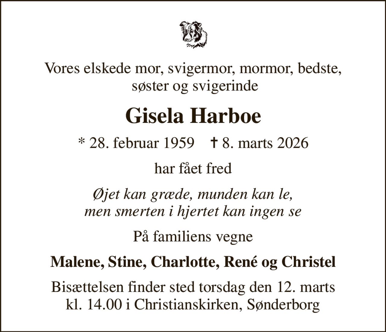 Vores elskede mor, svigermor, mormor, bedste,  søster og svigerinde
Gisela Harboe
* 28. februar 1959    ✝ 8. marts 2026
har fået fred
Øjet kan græde, munden kan le, men smerten i hjertet kan ingen se
På familiens vegne
Malene, Stine, Charlotte, René og Christel
Bisættelsen finder sted torsdag den 12. marts kl. 14.00 i Christianskirken, Sønderborg