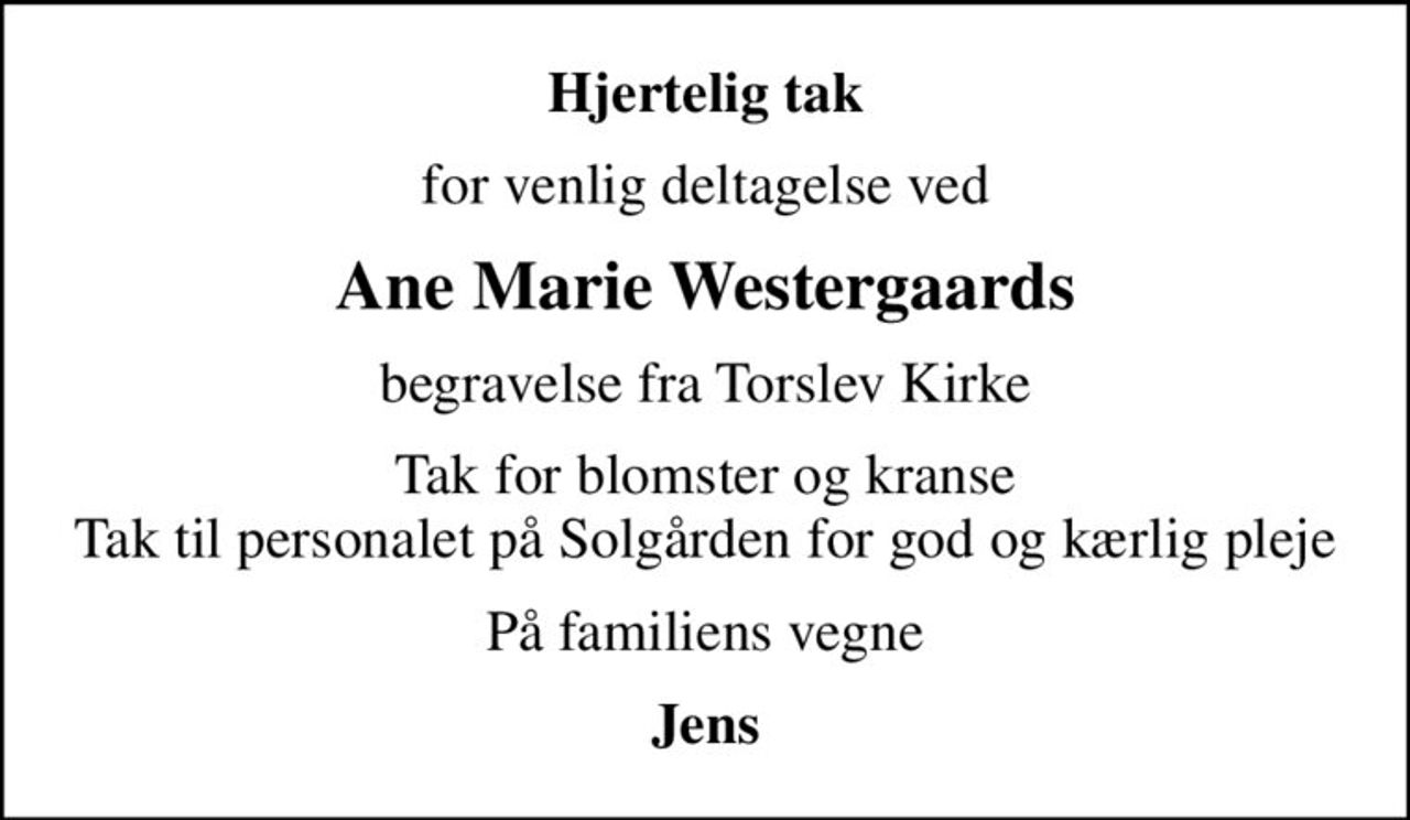Hjertelig tak
for venlig deltagelse ved
Ane Marie Westergaards
begravelse fra Torslev Kirke
Tak for blomster og kranse Tak til personalet på Solgården for god og kærlig pleje
På familiens vegne
Jens