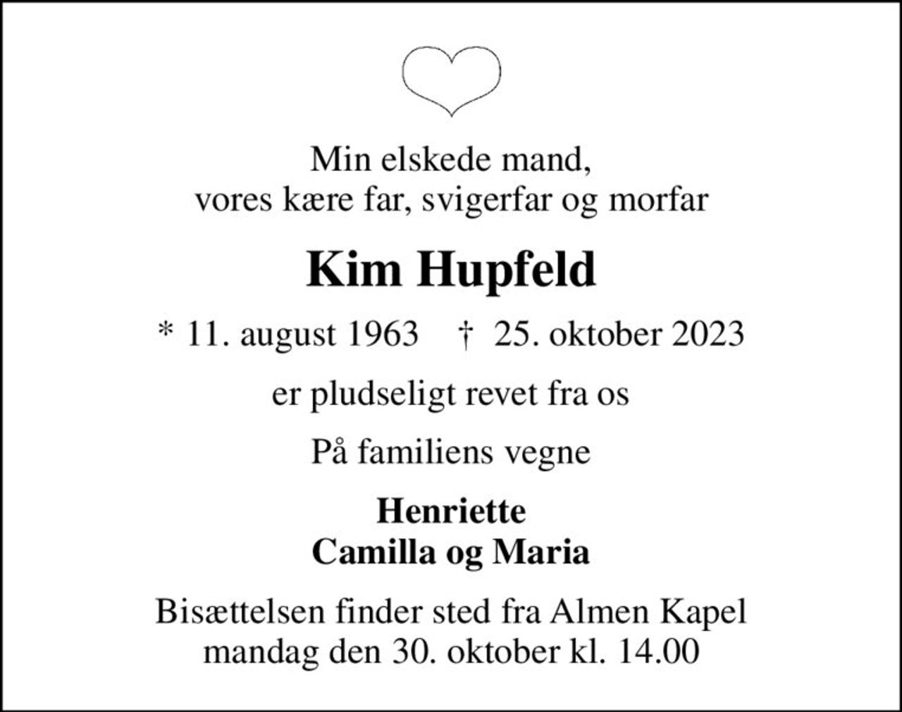 Min elskede mand, vores kære far, svigerfar og morfar
Kim Hupfeld
* 11. august 1963    ✝ 25. oktober 2023
er pludseligt revet fra os
På familiens vegne
Henriette Camilla og Maria
Bisættelsen finder sted fra Almen Kapel  mandag den 30. oktober kl. 14.00