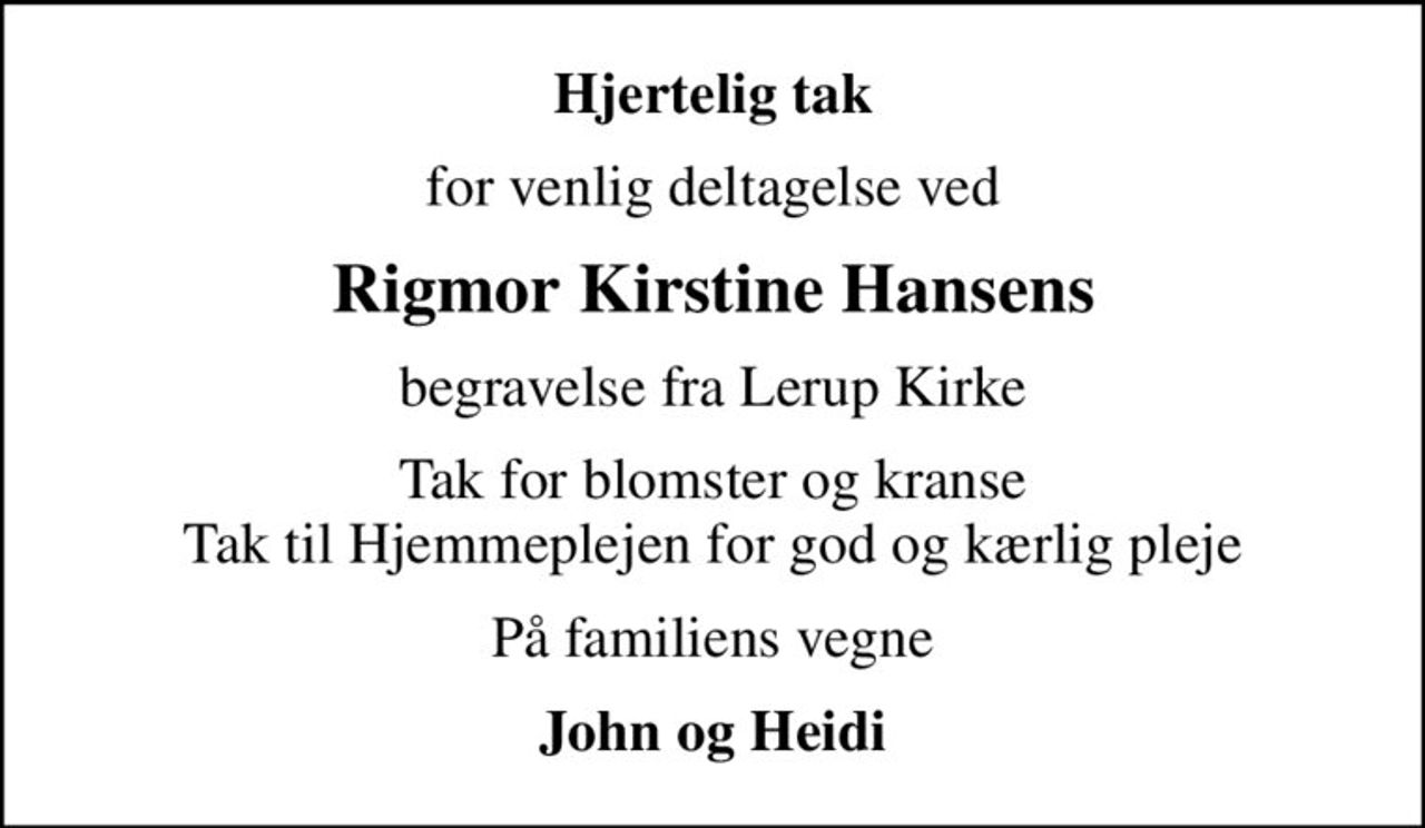 Hjertelig tak
for venlig deltagelse ved
Rigmor Kirstine Hansens
begravelse fra Lerup Kirke
Tak for blomster og kranse Tak til Hjemmeplejen for god og kærlig pleje
På familiens vegne
John og Heidi
