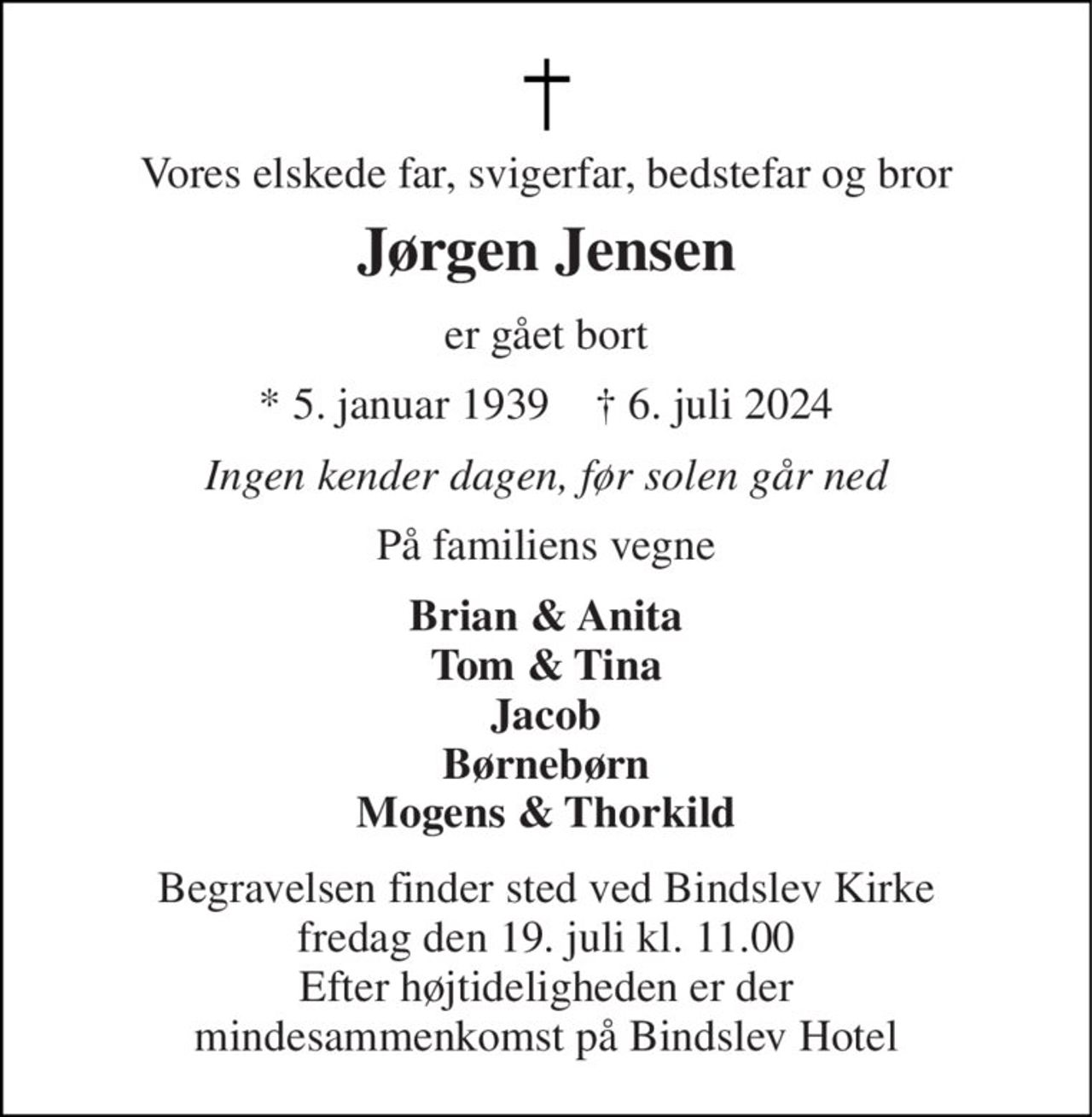 Vores elskede far, svigerfar, bedstefar og bror 
Jørgen Jensen 
er gået bort 
* 5. januar 1939    † 6. juli 2024 
Ingen kender dagen, før solen går ned 
På familiens vegne 
Brian & Anita Tom & Tina Jacob Børnebørn Mogens & Thorkild 
Begravelsen finder sted ved Bindslev Kirke fredag den 19. juli kl. 11.00 Efter højtideligheden er der mindesammenkomst på Bindslev Hotel