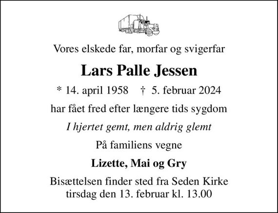 Vores elskede far, morfar og svigerfar
Lars Palle Jessen
* 14. april 1958    &#x271d; 5. februar 2024
har fået fred efter længere tids sygdom
I hjertet gemt, men aldrig glemt
På familiens vegne
Lizette, Mai og Gry
Bisættelsen finder sted fra Seden Kirke  tirsdag den 13. februar kl. 13.00