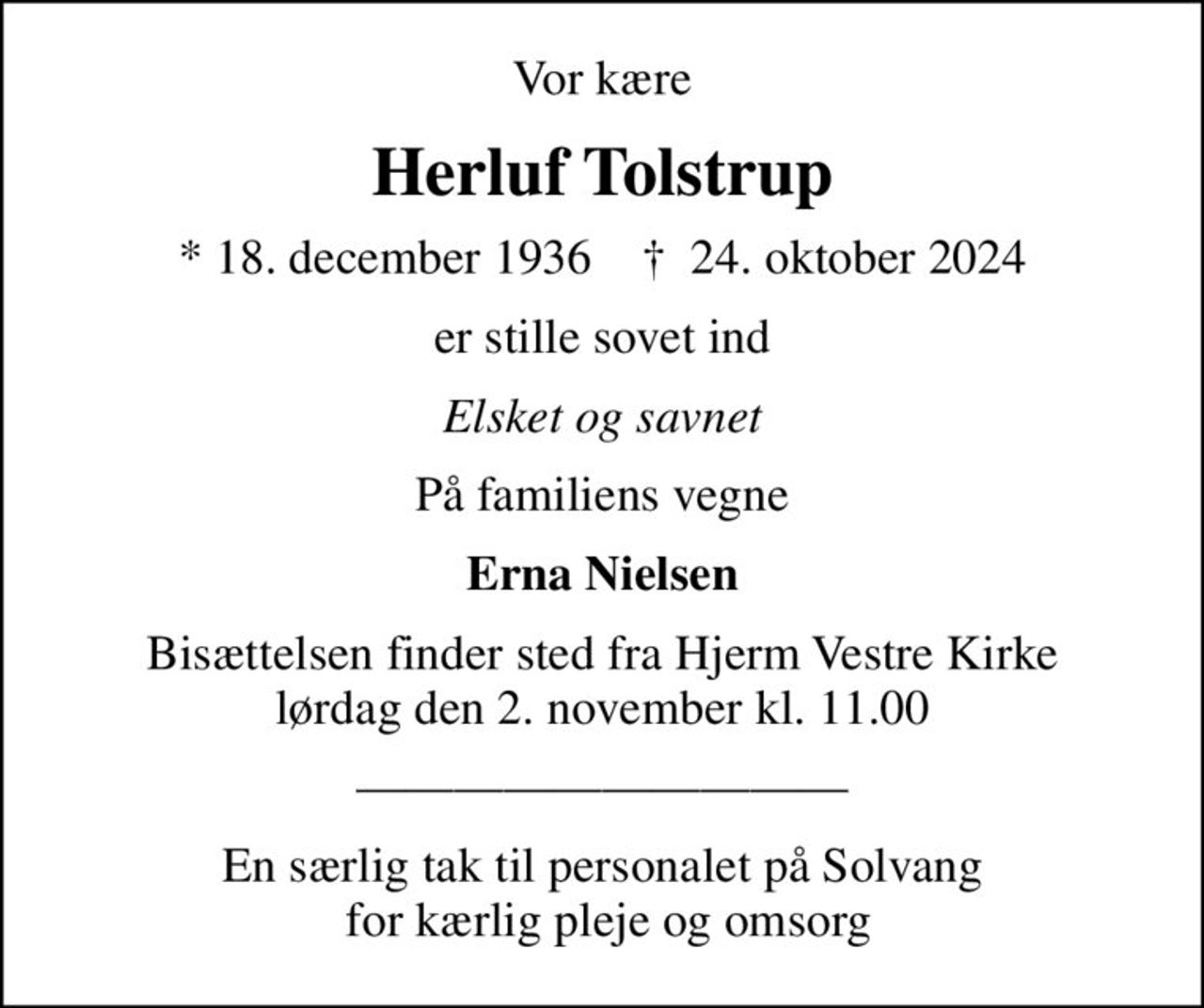 Vor kære
Herluf Tolstrup
* 18. december 1936    ✝ 24. oktober 2024
er stille sovet ind
Elsket og savnet
På familiens vegne
Erna Nielsen
Bisættelsen finder sted fra Hjerm Vestre Kirke  lørdag den 2. november kl. 11.00 
En særlig tak til personalet på Solvang  for kærlig pleje og omsorg