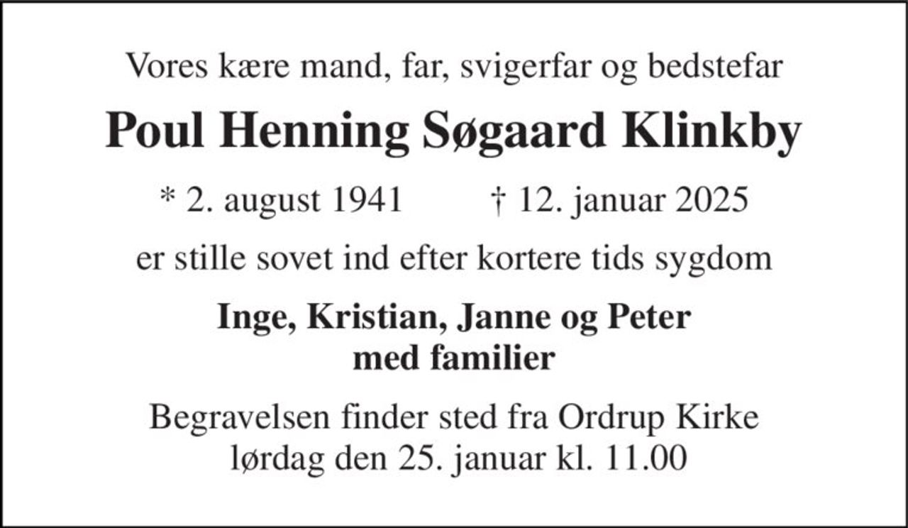 Vores kære mand, far, svigerfar og bedstefar 
Poul Henning Søgaard Klinkby 
* 2. august 1941 
† 12. januar 2025 
er stille sovet ind efter kortere tids sygdom 
Inge, Kristian, Janne og Peter med familier 
Begravelsen finder sted fra Ordrup Kirke  lørdag den 25. januar kl. 11.00