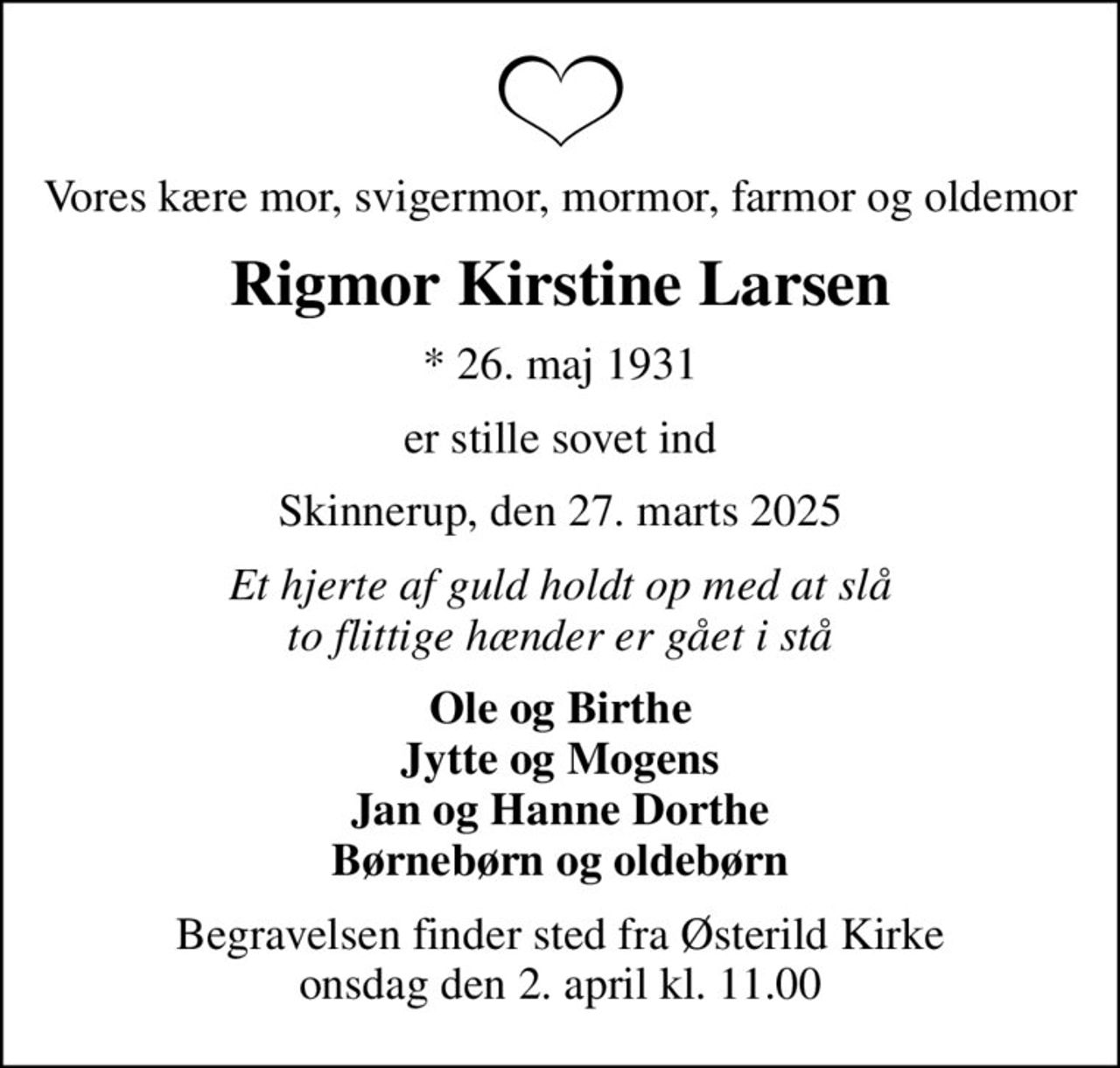 Vores kære mor, svigermor, mormor, farmor og oldemor
Rigmor Kirstine Larsen
* 26. maj 1931
er stille sovet ind
Skinnerup, den 27. marts 2025
Et hjerte af guld holdt op med at slå to flittige hænder er gået i stå
Ole og Birthe Jytte og Mogens Jan og Hanne Dorthe Børnebørn og oldebørn
Begravelsen finder sted fra Østerild Kirke  onsdag den 2. april kl. 11.00