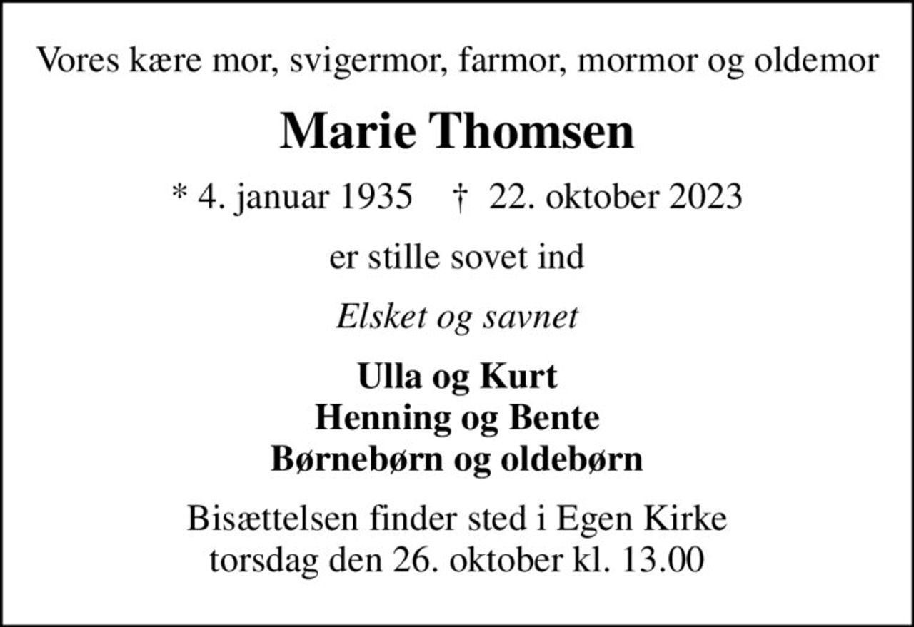 Vores kære mor, svigermor, farmor, mormor og oldemor
Marie Thomsen
* 4. januar 1935    ✝ 22. oktober 2023
er stille sovet ind
Elsket og savnet
Ulla og Kurt Henning og Bente Børnebørn og oldebørn
Bisættelsen finder sted i Egen Kirke  torsdag den 26. oktober kl. 13.00