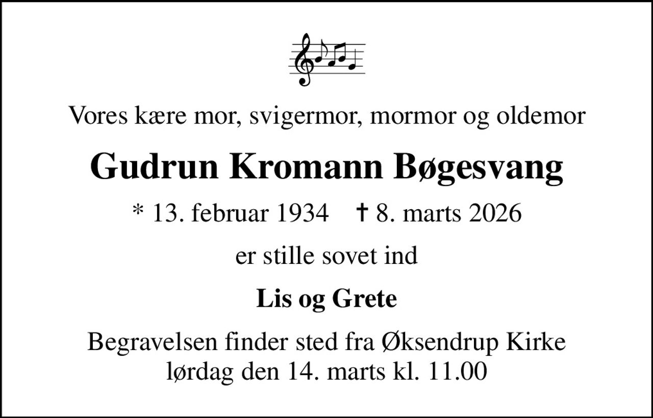 Vores kære mor, svigermor, mormor og oldemor
Gudrun Kromann Bøgesvang
* 13. februar 1934    ✝ 8. marts 2026
er stille sovet ind
Lis og Grete
Begravelsen finder sted fra Øksendrup Kirke  lørdag den 14. marts kl. 11.00