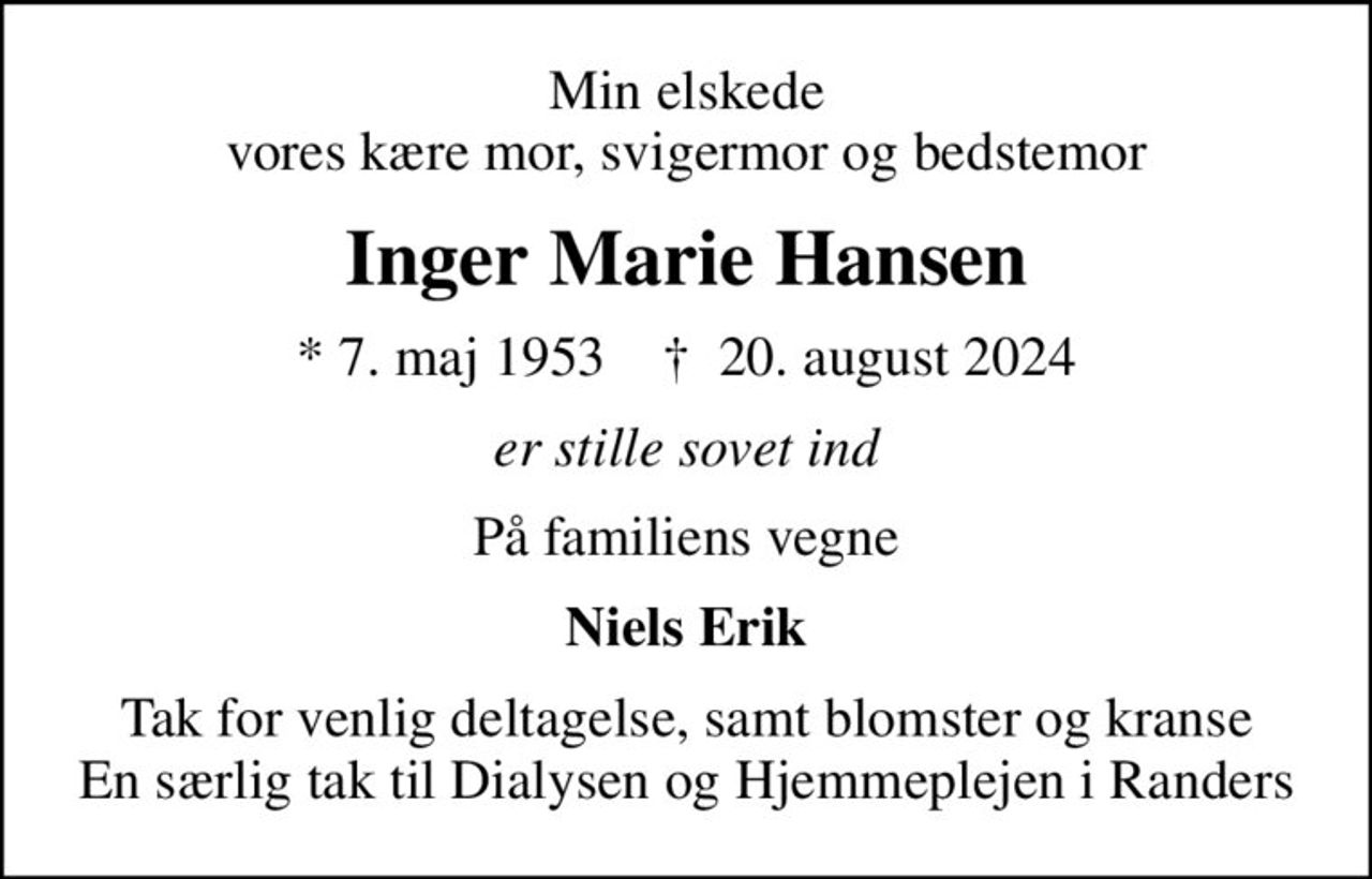 Min elskede vores kære mor, svigermor og bedstemor
Inger Marie Hansen
* 7. maj 1953    ✝ 20. august 2024
er stille sovet ind
På familiens vegne
Niels Erik
Tak for venlig deltagelse, samt blomster og kranse En særlig tak til Dialysen og Hjemmeplejen i Randers
