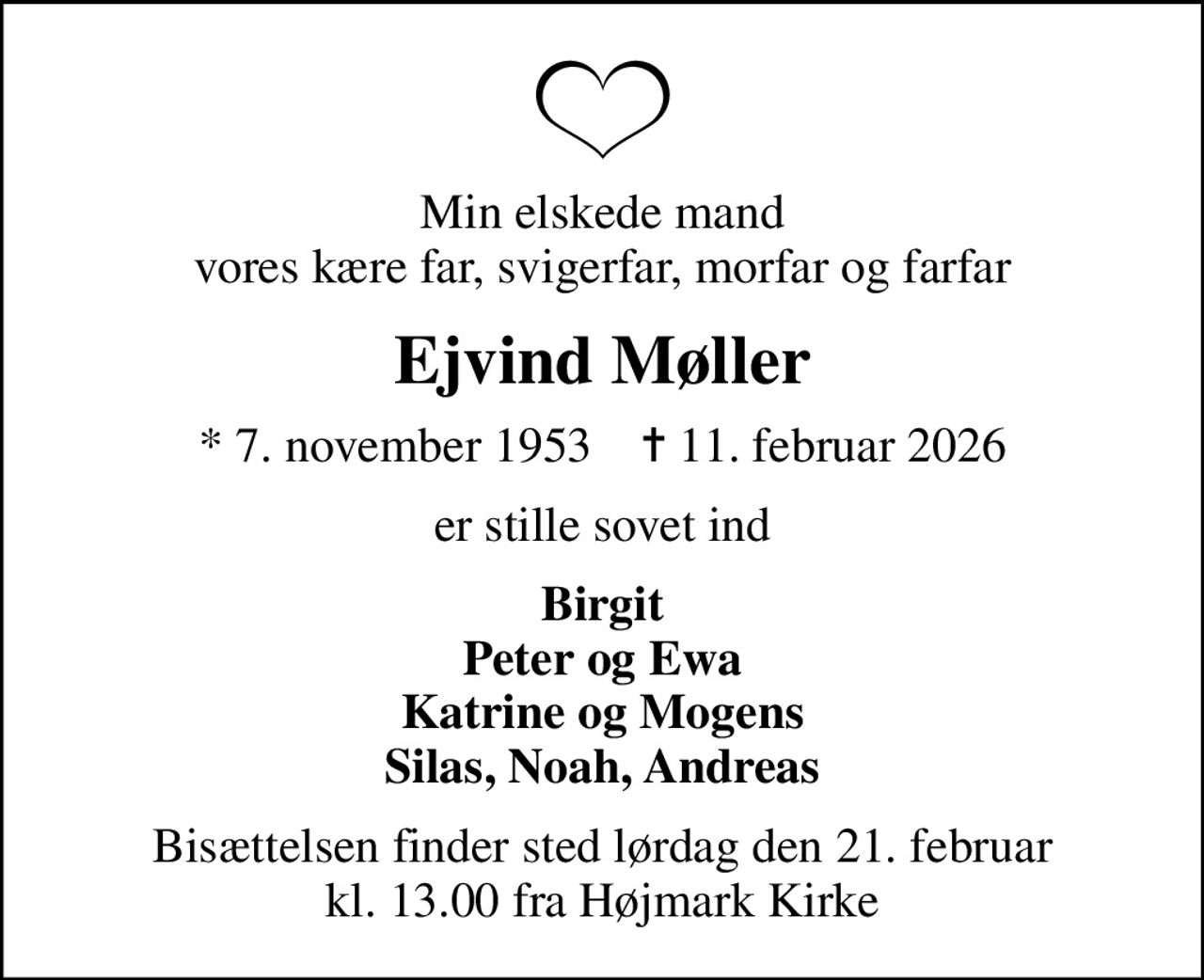 Min elskede mand vores kære far, svigerfar, morfar og farfar
Ejvind Møller
* 7. november 1953    ✝ 11. februar 2026
er stille sovet ind
Birgit Peter og Ewa Katrine og Mogens Silas, Noah, Andreas
Bisættelsen finder sted lørdag den 21. februar kl. 13.00 fra Højmark Kirke