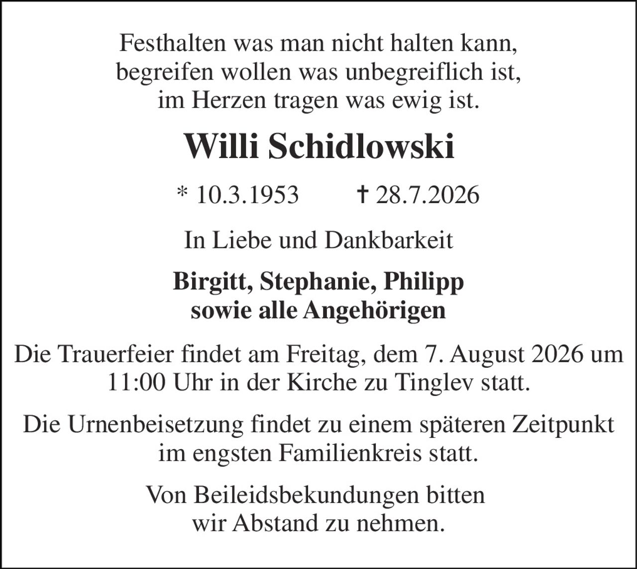 Festhalten was man nicht halten kann, begreifen wollen was unbegreiflich ist, im Herzen tragen was ewig ist. 
Willi Schidlowski 
* 10.3.1953 
✝ 28.7.2026 
In Liebe und Dankbarkeit 
Birgitt, Stephanie, Philipp sowie alle Angehörigen 
Die Trauerfeier findet am Freitag, dem 7. August 2026 um 11:00 Uhr in der Kirche zu Tinglev statt. 
Die Urnenbeisetzung findet zu einem späteren Zeitpunkt im engsten Familienkreis statt. 
Von Beileidsbekundungen bitten  wir Abstand zu nehmen.