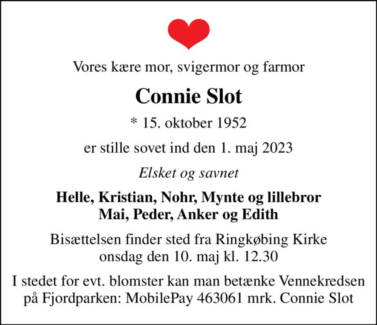 Vores kære mor, svigermor og farmor
Connie Slot
* 15. oktober 1952
er stille sovet ind den 1. maj 2023
Elsket og savnet
Helle, Kristian, Nohr, Mynte og lillebror Mai, Peder, Anker og Edith
Bisættelsen finder sted fra Ringkøbing Kirke  onsdag den 10. maj kl. 12.30 
I stedet for evt. blomster kan man betænke Vennekredsen på Fjordparken: MobilePay 463061 mrk. Connie Slot