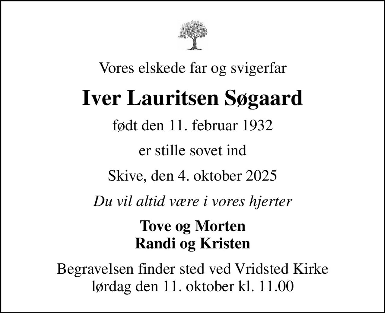 Vores elskede far og svigerfar
Iver Lauritsen Søgaard
født den 11. februar 1932
er stille sovet ind
Skive, den 4. oktober 2025
Du vil altid være i vores hjerter
Tove og Morten Randi og Kristen
Begravelsen finder sted ved Vridsted Kirke  lørdag den 11. oktober kl. 11.00