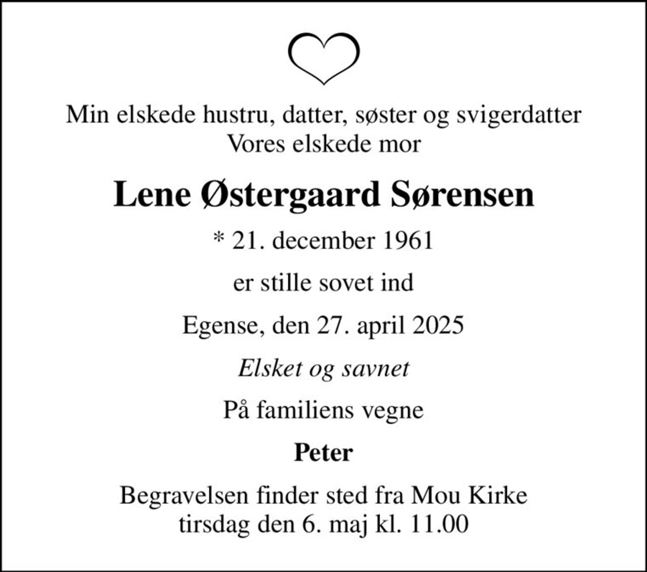 Min elskede hustru, datter, søster og svigerdatter Vores elskede mor
Lene Østergaard Sørensen
* 21. december 1961
er stille sovet ind
Egense, den 27. april 2025
Elsket og savnet
På familiens vegne
Peter
Begravelsen finder sted fra Mou Kirke  tirsdag den 6. maj kl. 11.00