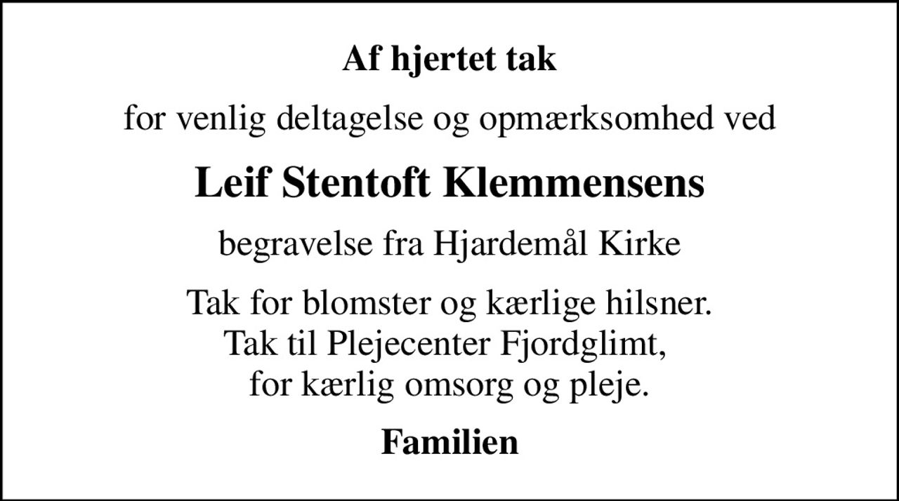 Af hjertet tak
for venlig deltagelse og opmærksomhed ved
Leif Stentoft Klemmensens
begravelse fra Hjardemål Kirke
Tak for blomster og kærlige hilsner. Tak til Plejecenter Fjordglimt,  for kærlig omsorg og pleje.
Familien