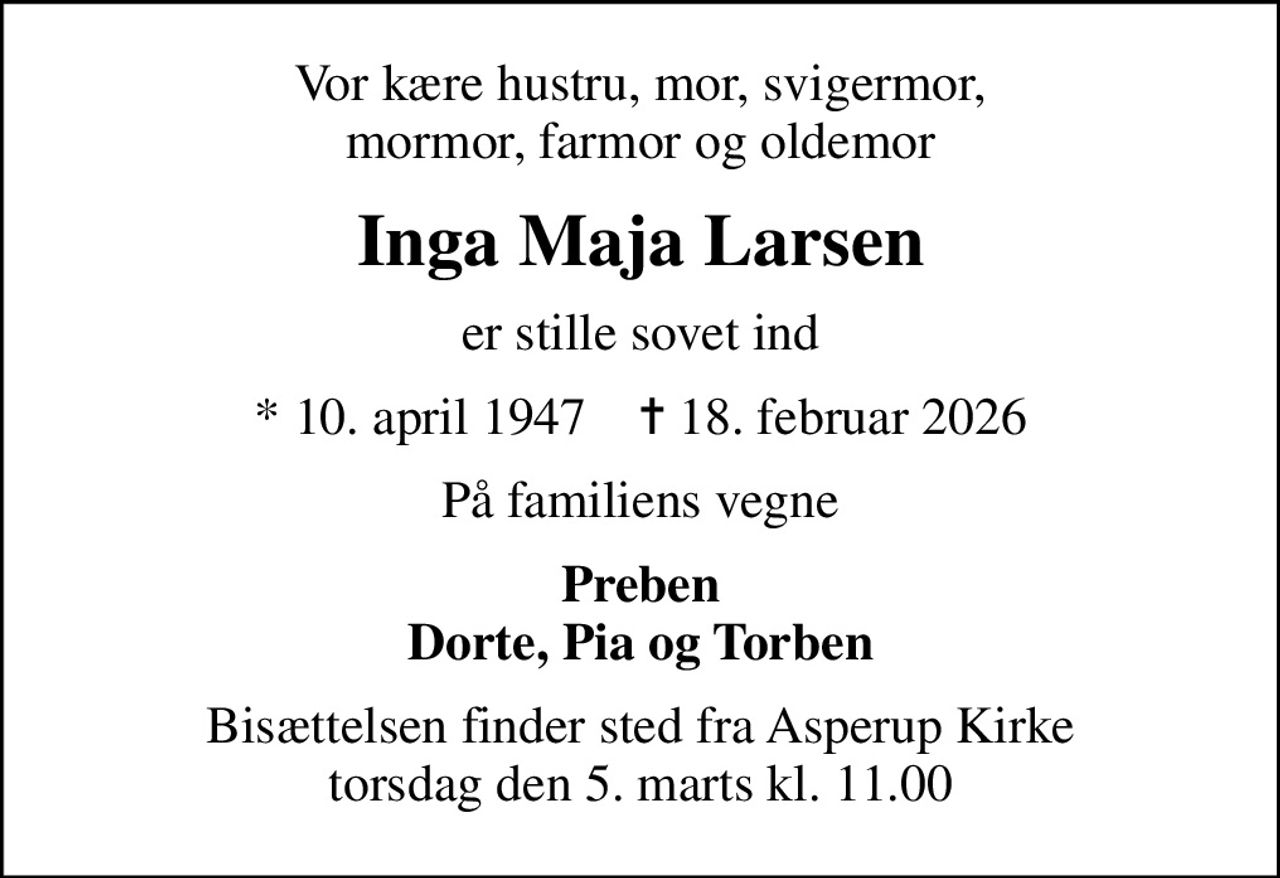 Vor kære hustru, mor, svigermor, mormor, farmor og oldemor
Inga Maja Larsen
er stille sovet ind
* 10. april 1947    ✝ 18. februar 2026
På familiens vegne
Preben Dorte, Pia og Torben
Bisættelsen finder sted fra Asperup Kirke  torsdag den 5. marts kl. 11.00