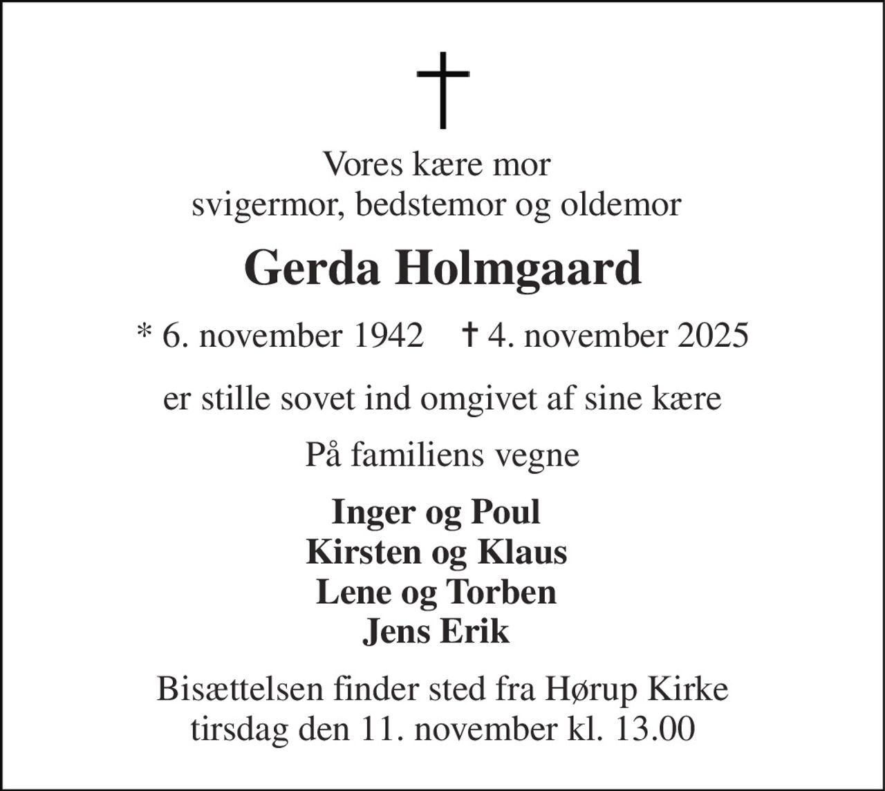Vores kære mor svigermor, bedstemor og oldemor 
Gerda Holmgaard 
* 6. november 1942    ✝ 4. november 2025 
er stille sovet ind omgivet af sine kære 
På familiens vegne 
Inger og Poul Kirsten og Klaus Lene og Torben Jens Erik 
Bisættelsen finder sted fra Hørup Kirke tirsdag den 11. november kl. 13.00