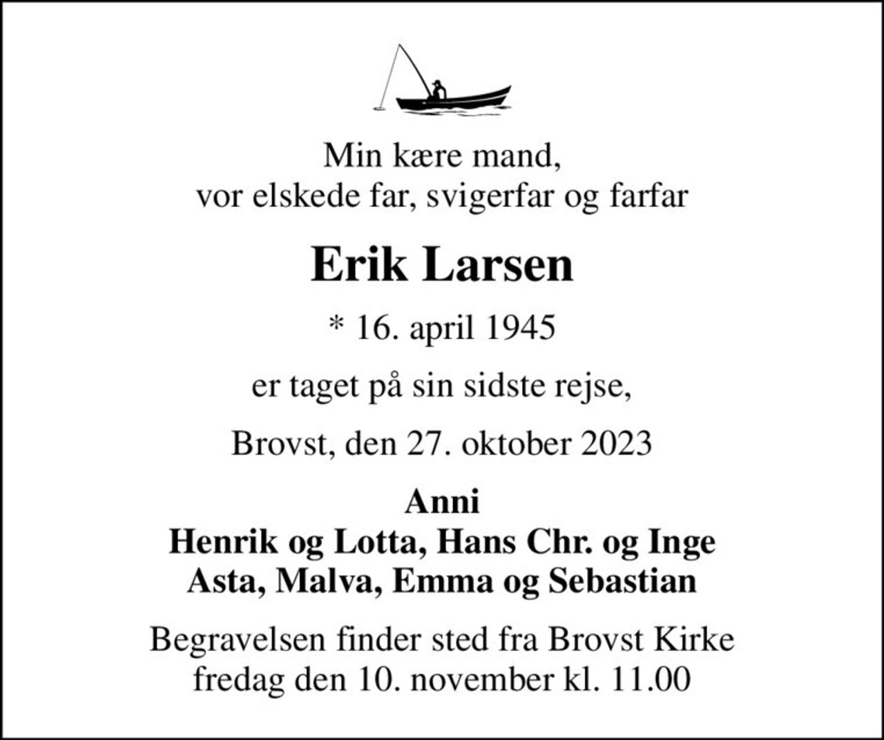 Min kære mand, vor elskede far, svigerfar og farfar
Erik Larsen
* 16. april 1945
er taget på sin sidste rejse,
Brovst, den 27. oktober 2023
Anni Henrik og Lotta, Hans Chr. og Inge Asta, Malva, Emma og Sebastian
Begravelsen finder sted fra Brovst Kirke  fredag den 10. november kl. 11.00