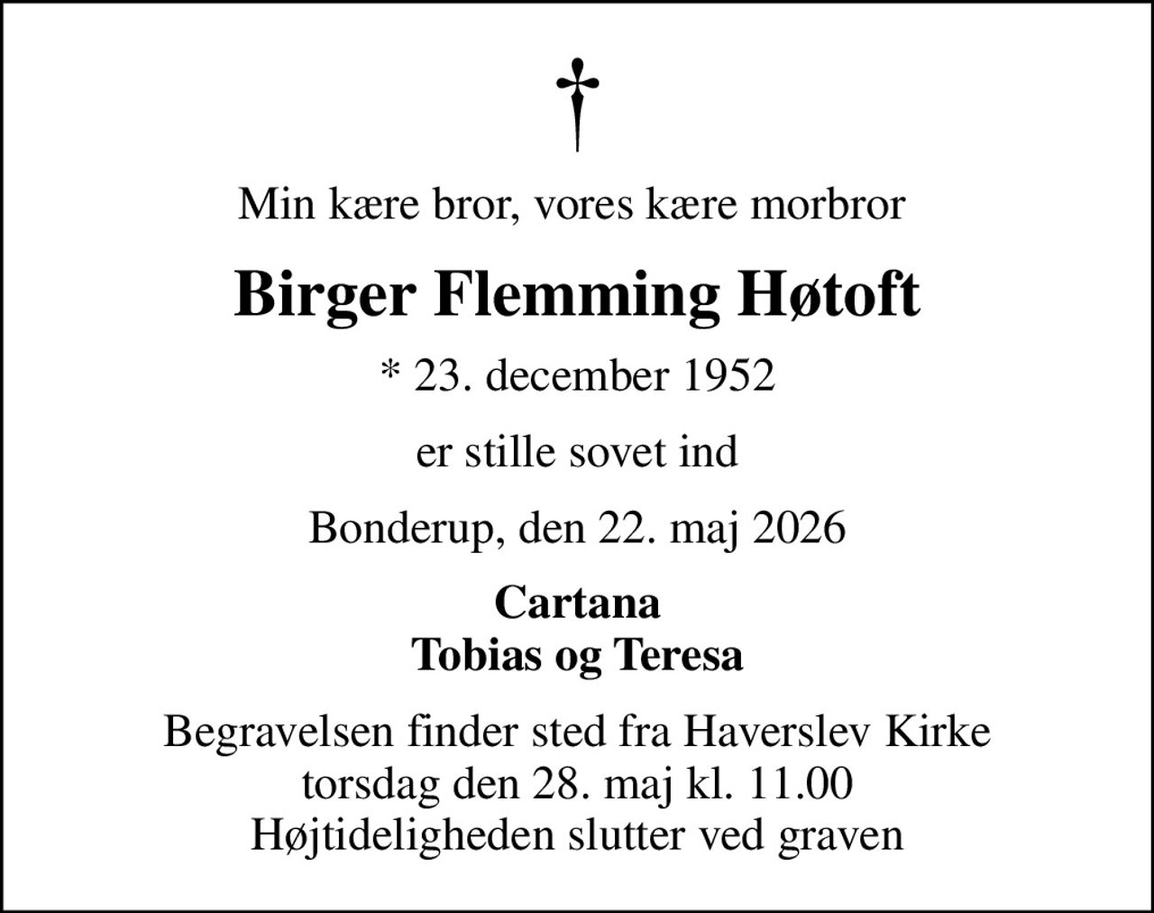 Min kære bror, vores kære morbror 
Birger Flemming Høtoft
* 23. december 1952
er stille sovet ind
Bonderup, den 22. maj 2026
Cartana Tobias og Teresa
Begravelsen finder sted fra Haverslev Kirke  torsdag den 28. maj kl. 11.00  Højtideligheden slutter ved graven