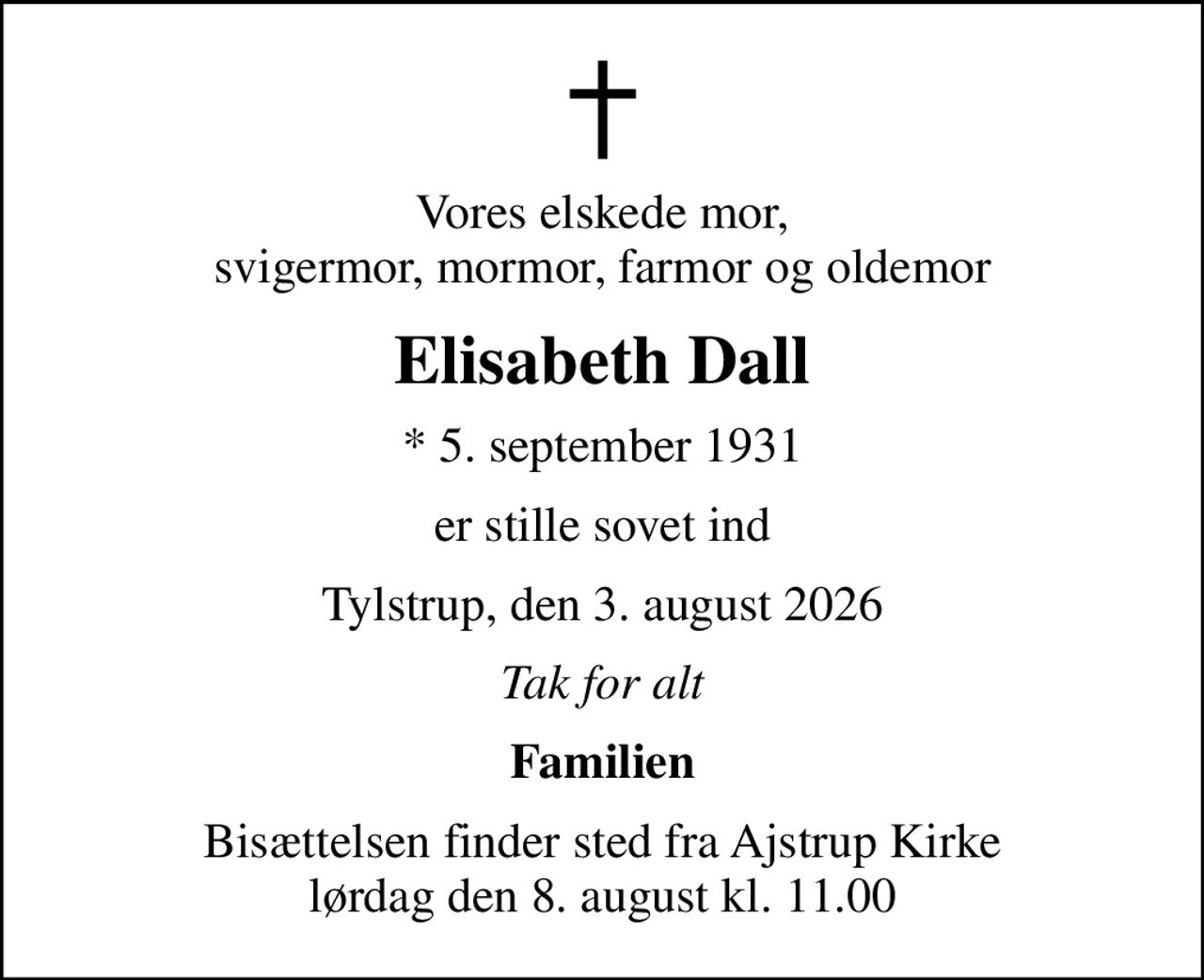 Vores elskede mor, svigermor, mormor, farmor og oldemor
Elisabeth Dall
* 5. september 1931
er stille sovet ind
Tylstrup, den 3. august 2026
Tak for alt
Familien
Bisættelsen finder sted fra Ajstrup Kirke  lørdag den 8. august kl. 11.00