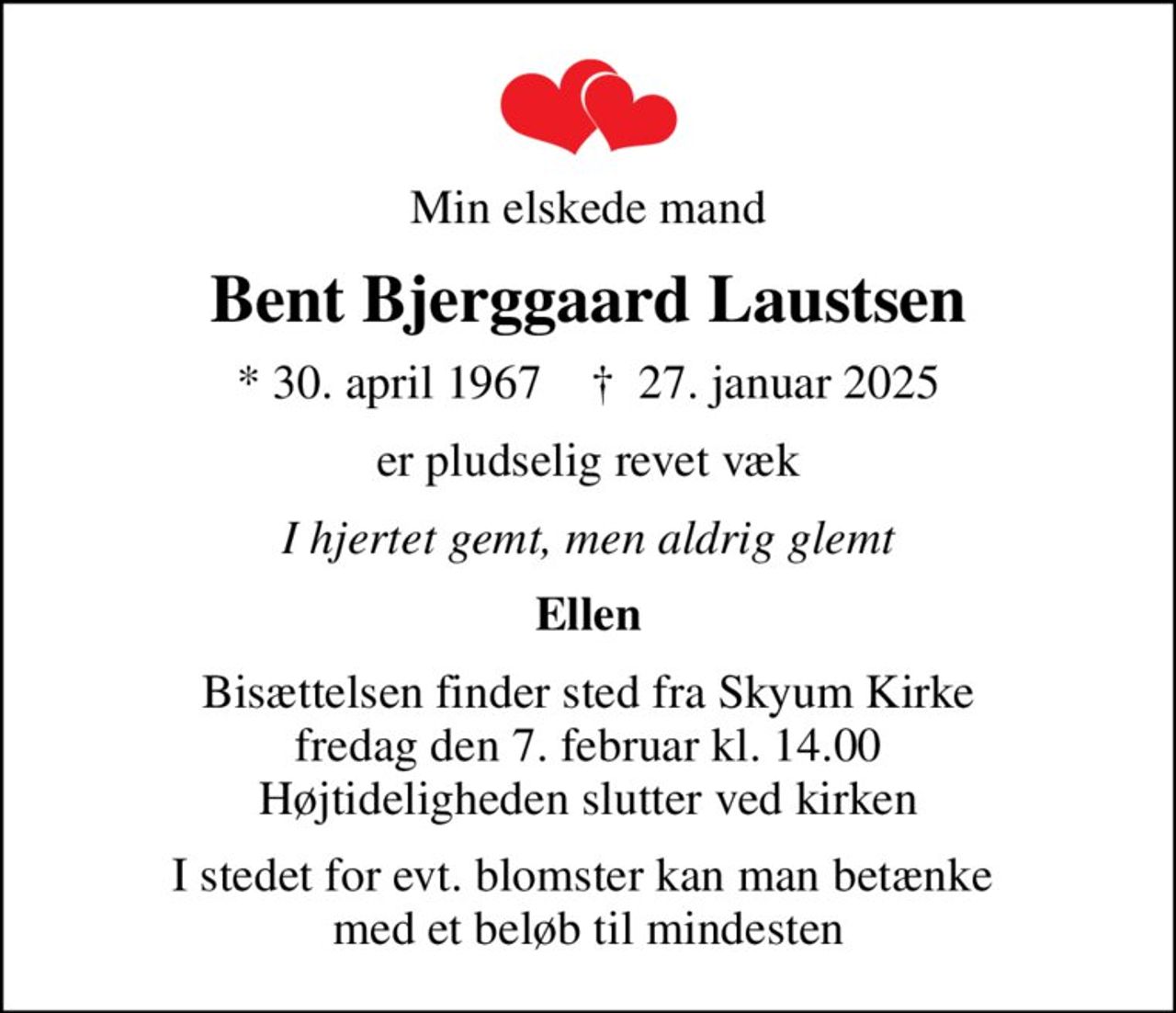 Min elskede mand
Bent Bjerggaard Laustsen
* 30. april 1967    ✝ 27. januar 2025
er pludselig revet væk
I hjertet gemt, men aldrig glemt
Ellen
Bisættelsen finder sted fra Skyum Kirke  fredag den 7. februar kl. 14.00  Højtideligheden slutter ved kirken
I stedet for evt. blomster kan man betænke  med et beløb til mindesten
