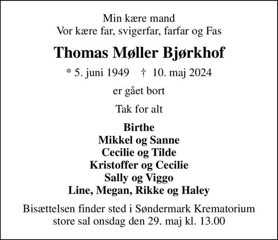 Min kære mand Vor kære far, svigerfar, farfar og Fas
Thomas Møller Bjørkhof
* 5. juni 1949    &#x271d; 10. maj 2024
er gået bort
Tak for alt
Birthe Mikkel og Sanne Cecilie og Tilde Kristoffer og Cecilie Sally og Viggo Line, Megan, Rikke og Haley
Bisættelsen finder sted i Søndermark Krematorium store sal  onsdag den 29. maj kl. 13.00