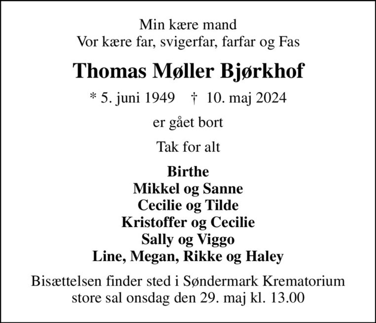 Min kære mand Vor kære far, svigerfar, farfar og Fas
Thomas Møller Bjørkhof
* 5. juni 1949    ✝ 10. maj 2024
er gået bort
Tak for alt
Birthe Mikkel og Sanne Cecilie og Tilde Kristoffer og Cecilie Sally og Viggo Line, Megan, Rikke og Haley
Bisættelsen finder sted i Søndermark Krematorium store sal  onsdag den 29. maj kl. 13.00