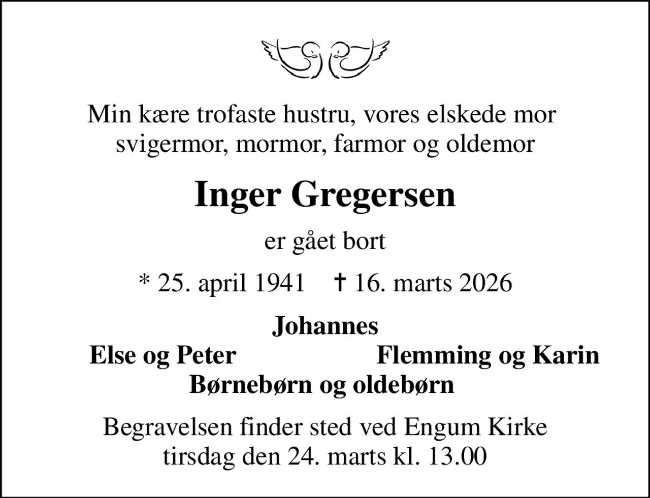Min kære trofaste hustru, vores elskede mor  svigermor, mormor, farmor og oldemor
Inger Gregersen
er gået bort
* 25. april 1941    ✝ 16. marts 2026
Johannes
Else og Peter
Flemming og Karin
Begravelsen finder sted ved Engum Kirke  tirsdag den 24. marts kl. 13.00