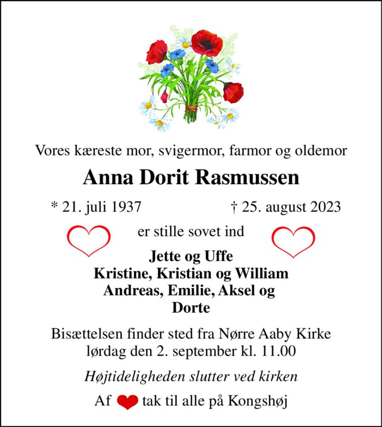Vores kæreste mor, svigermor, farmor og oldemor 
Anna Dorit Rasmussen 
*​​ 21. juli 1937 
†​ 25. august 2023​ 
er stille sovet ind 
Jette og Uffe Kristine, Kristian og William Andreas, Emilie, Aksel og  Dorte 
Bisættelsen​​ finder sted fra Nørre Aaby Kirke​​ lørdag den 2. september​​ kl. 11.00 
Højtideligheden slutter ved kirken 
Af        tak til alle på Kongshøj