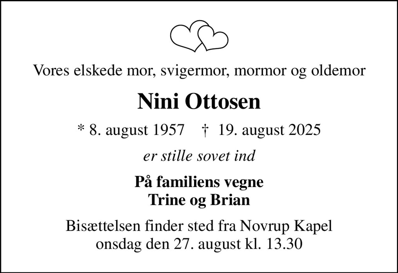 Vores elskede mor, svigermor, mormor og oldemor
Nini Ottosen
* 8. august 1957    ✝ 19. august 2025
er stille sovet ind
På familiens vegne Trine og Brian
Bisættelsen finder sted fra Novrup Kapel  onsdag den 27. august kl. 13.30