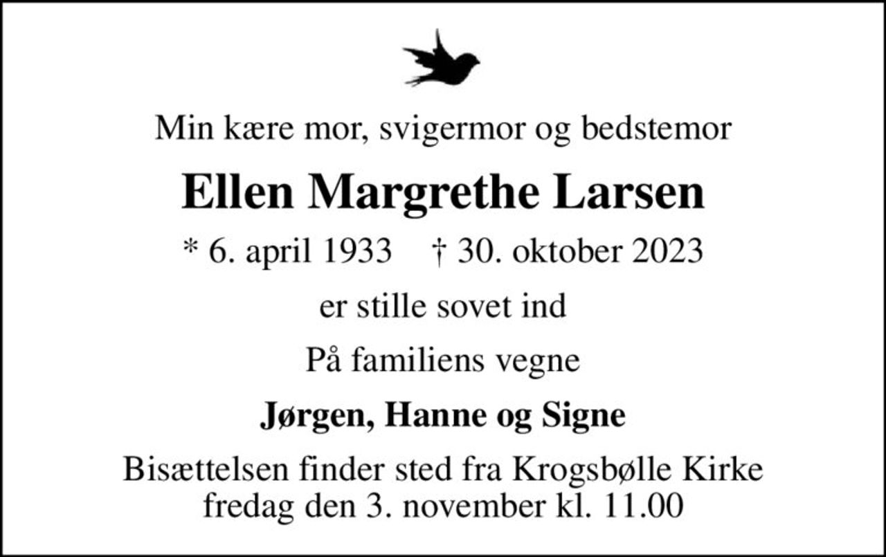 Min kære mor, svigermor og bedstemor
Ellen Margrethe Larsen
* 6. april 1933    ✝ 30. oktober 2023
er stille sovet ind
På familiens vegne
Jørgen, Hanne og Signe
Bisættelsen finder sted fra Krogsbølle Kirke  fredag den 3. november kl. 11.00