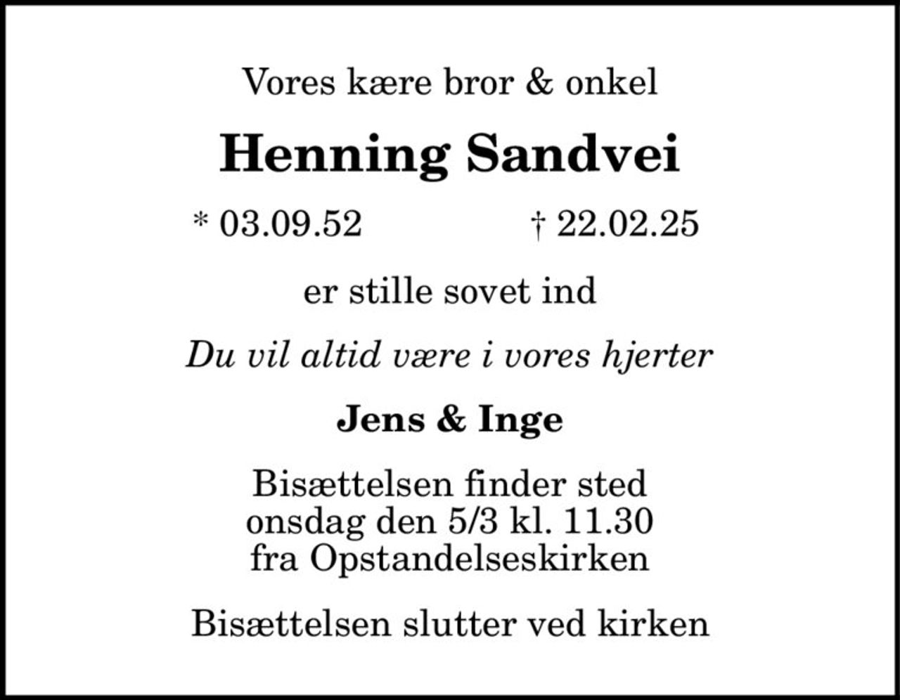 Vores kære bror & onkel Henning Sandvei * 03.09.52 † 22.02.25 er stille sovet ind Du vil altid være i vores hjerter Jens & Inge Bisættelsen finder sted onsdag den 5/3 kl. 11.30 fra Opstandelseskirken Bisættelsen slutter ved kirken