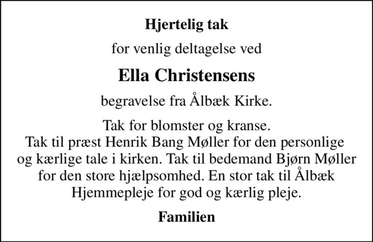 Hjertelig tak
for venlig deltagelse ved
Ella Christensens
begravelse fra Ålbæk Kirke.
Tak for blomster og kranse. Tak til præst Henrik Bang Møller for den personlige   og kærlige tale i kirken. Tak til bedemand Bjørn Møller  for den store hjælpsomhed. En stor tak til Ålbæk Hjemmepleje for god og kærlig pleje.
Familien