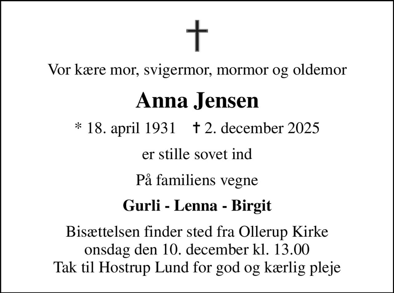 Vor kære mor, svigermor, mormor og oldemor
Anna Jensen
* 18. april 1931    ✝ 2. december 2025
er stille sovet ind
På familiens vegne
Gurli - Lenna - Birgit
Bisættelsen finder sted fra Ollerup Kirke  onsdag den 10. december kl. 13.00  Tak til Hostrup Lund for god og kærlig pleje