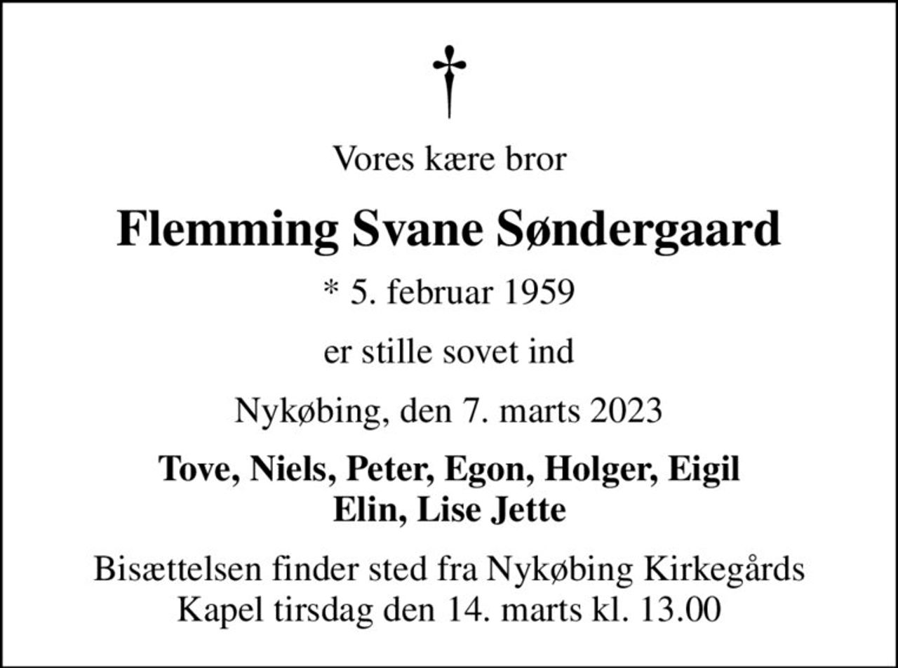 Vores kære bror
Flemming Svane Søndergaard
* 5. februar 1959
er stille sovet ind
Nykøbing, den 7. marts 2023
Tove, Niels, Peter, Egon, Holger, Eigil Elin, Lise Jette
Bisættelsen finder sted fra Nykøbing Kirkegårds Kapel  tirsdag den 14. marts kl. 13.00