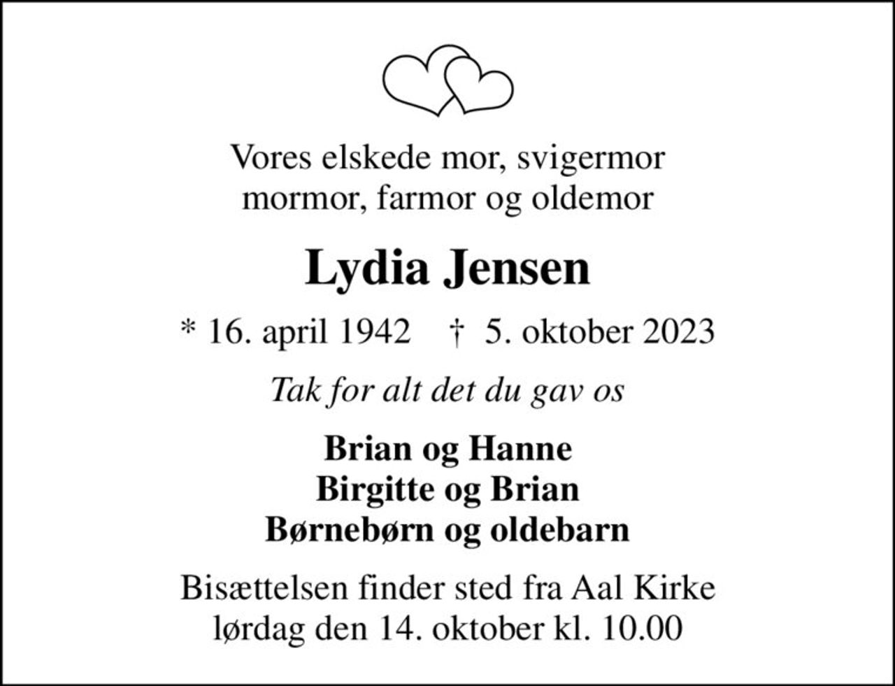 Vores elskede mor, svigermor mormor, farmor og oldemor
Lydia Jensen
* 16. april 1942    ✝ 5. oktober 2023
Tak for alt det du gav os
Brian og Hanne Birgitte og Brian Børnebørn og oldebarn
Bisættelsen finder sted fra Aal Kirke  lørdag den 14. oktober kl. 10.00