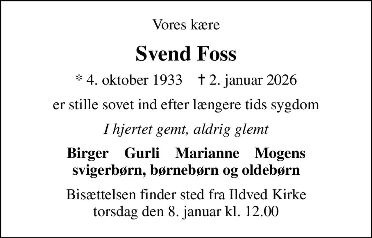 Vores kære
Svend Foss
* 4. oktober 1933    ✝ 2. januar 2026
er stille sovet ind efter længere tids sygdom
I hjertet gemt, aldrig glemt
Birger    Gurli    Marianne    Mogens svigerbørn, børnebørn og oldebørn
Bisættelsen finder sted fra Ildved Kirke  torsdag den 8. januar kl. 12.00