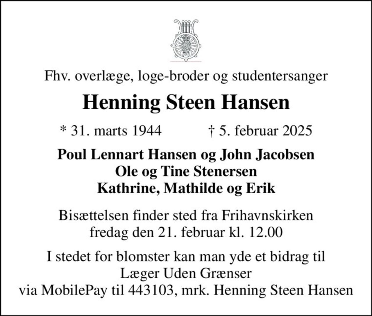 Fhv. overlæge, loge-broder og studentersanger 
Henning Steen Hansen 
★​ 31. marts 1944​            ✝​ 5. februar 2025 
Poul Lennart Hansen og John Jacobsen Ole og Tine Stenersen Kathrine, Mathilde og Erik 
Bisættelsen​ finder sted fra Frihavnskirken​ fredag den 21. februar​ kl. 12.00 
I stedet for blomster kan man yde et bidrag til Læger Uden Grænser via MobilePay til 443103, mrk. Henning Steen Hansen
