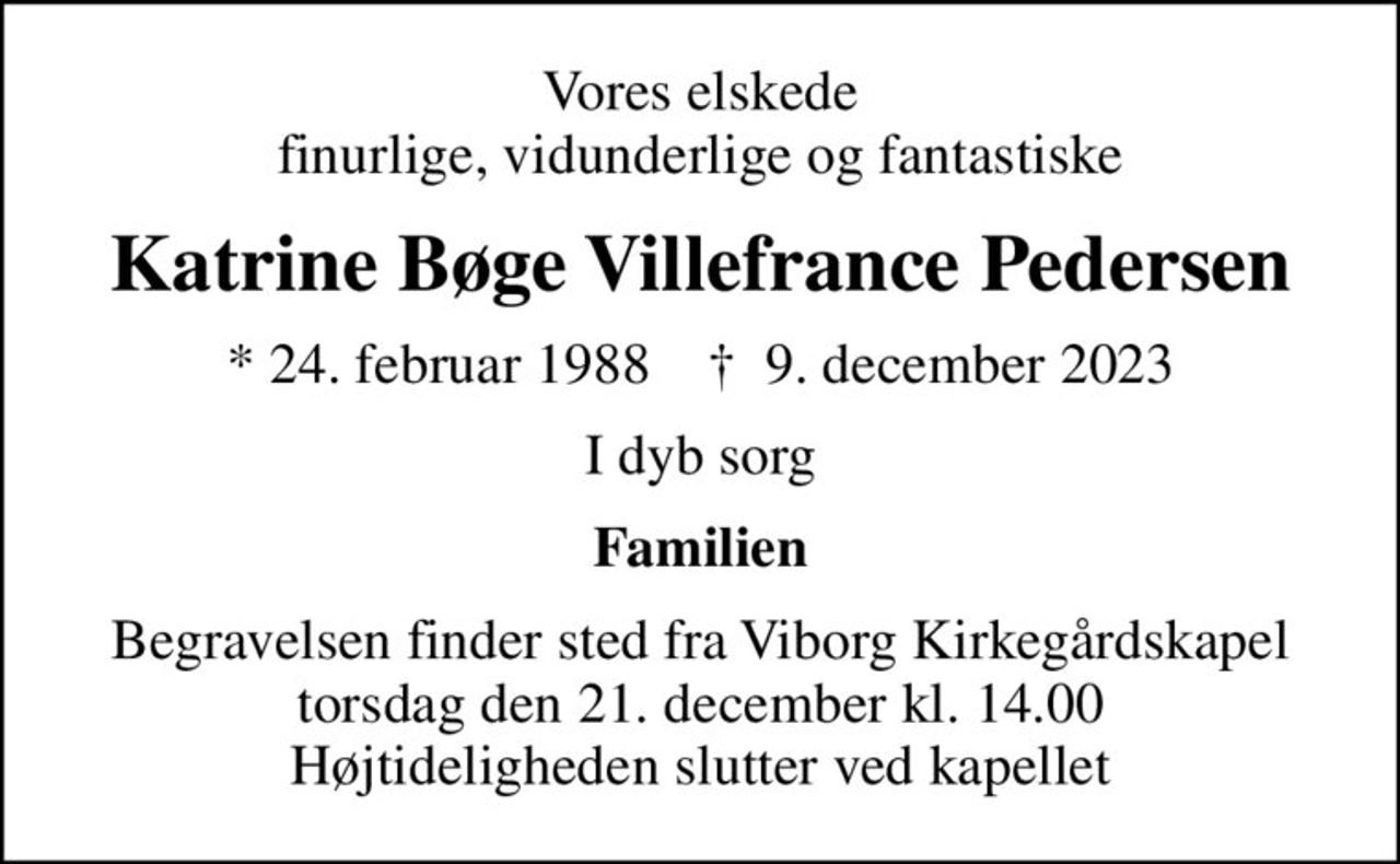 Vores elskede finurlige, vidunderlige og fantastiske
Katrine Bøge Villefrance Pedersen
* 24. februar 1988    ✝ 9. december 2023
I dyb sorg
Familien
Begravelsen finder sted fra Viborg Kirkegårdskapel  torsdag den 21. december kl. 14.00  Højtideligheden slutter ved kapellet