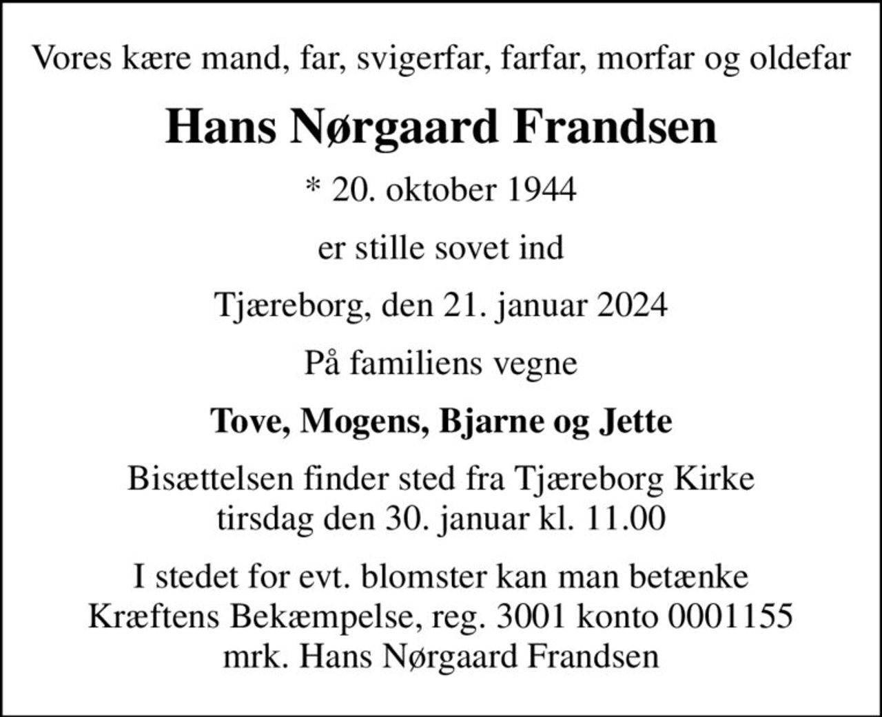 Vores kære mand, far, svigerfar, farfar, morfar og oldefar
Hans Nørgaard Frandsen
* 20. oktober 1944
er stille sovet ind
Tjæreborg, den 21. januar 2024
På familiens vegne
Tove, Mogens, Bjarne og Jette
Bisættelsen finder sted fra Tjæreborg Kirke  tirsdag den 30. januar kl. 11.00 
I stedet for evt. blomster kan man betænke
					Kræftens Bekæmpelse reg.3001konto0001155mrk. Hans Nørgaard
					Frandsen