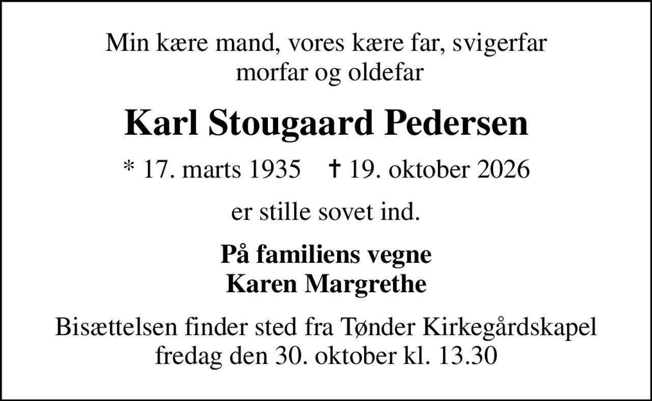 Min kære mand, vores kære far, svigerfar  morfar og oldefar
Karl Stougaard Pedersen
* 17. marts 1935    ✝ 19. oktober 2026
er stille sovet ind.
På familiens vegne Karen Margrethe
Bisættelsen finder sted fra Tønder Kirkegårdskapel  fredag den 30. oktober kl. 13.30
