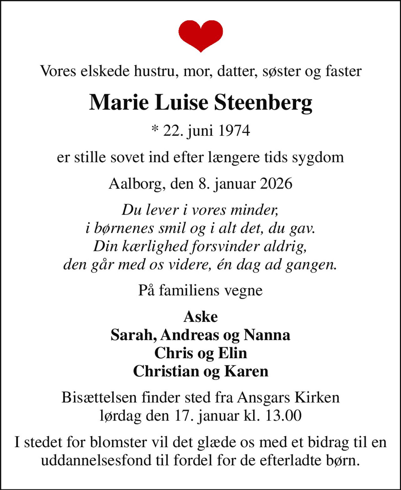 Vores elskede hustru, mor, datter, søster og faster
Marie Luise Steenberg
* 22. juni 1974
er stille sovet ind efter længere tids sygdom
Aalborg, den 8. januar 2026
Du lever i vores minder, i børnenes smil og i alt det, du gav. Din kærlighed forsvinder aldrig, den går med os videre, én dag ad gangen.
På familiens vegne
Aske Sarah, Andreas og Nanna Chris og Elin Christian og Karen
Bisættelsen finder sted fra Ansgars Kirken  lørdag den 17. januar kl. 13.00 
I stedet for blomster vil det glæde os med et bidrag til en uddannelsesfond til fordel for de efterladte børn.