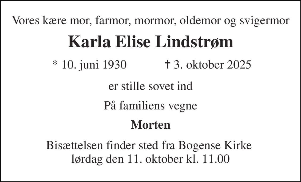 Vores kære mor, farmor, mormor, oldemor og svigermor 
Karla Elise Lindstrøm 
* 10. juni 1930 
✝ 3. oktober 2025 
er stille sovet ind 
På familiens vegne 
Morten 
Bisættelsen finder sted fra Bogense Kirke  lørdag den 11. oktober kl. 11.00