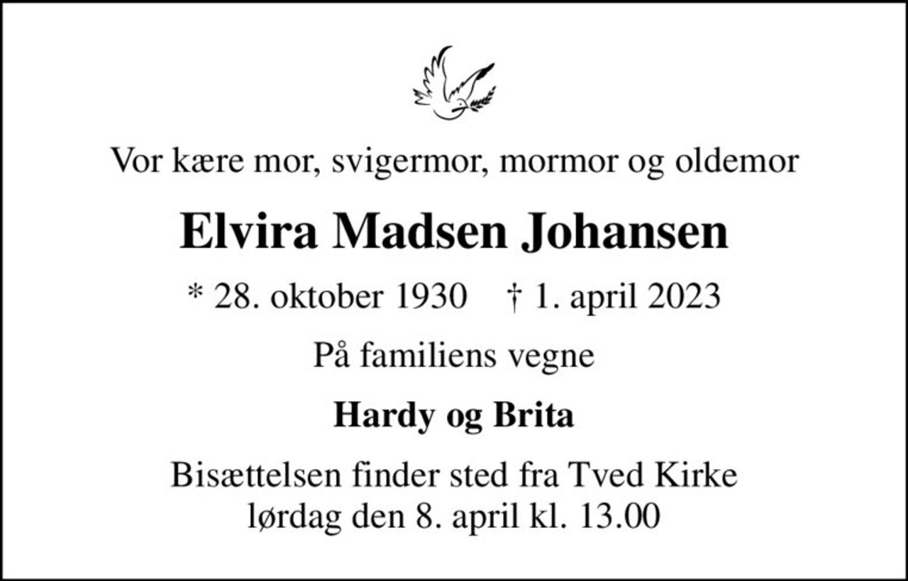 Vor kære mor, svigermor, mormor og oldemor
Elvira Madsen Johansen
* 28. oktober 1930    ✝ 1. april 2023
På familiens vegne
Hardy og Brita
Bisættelsen finder sted fra Tved Kirke  lørdag den 8. april kl. 13.00