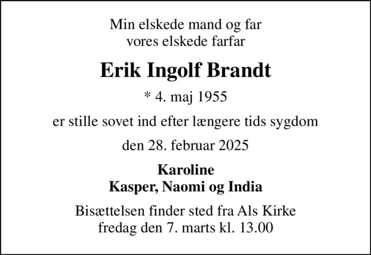 Min elskede mand og far vores elskede farfar
Erik Ingolf Brandt
* 4. maj 1955
er stille sovet ind efter længere tids sygdom
den 28. februar 2025
Karoline Kasper, Naomi og India
Bisættelsen finder sted fra Als Kirke  fredag den 7. marts kl. 13.00