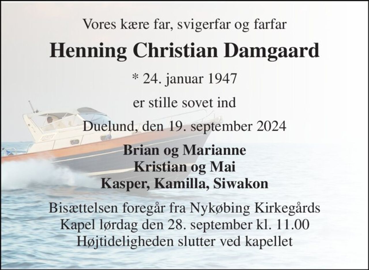 Vores kære far, svigerfar og farfar 
Henning Christian Damgaard 
*​ 24. januar 1947 
er stille sovet ind 
Duelund, den 19. september 2024 
Brian og Marianne Kristian og Mai Kasper, Kamilla, Siwakon 
Bisættelsen​ foregår fra Nykøbing Kirkegårds​ Kapel lørdag den 28. september​ kl. 11.00 Højtideligheden slutter ved kapellet