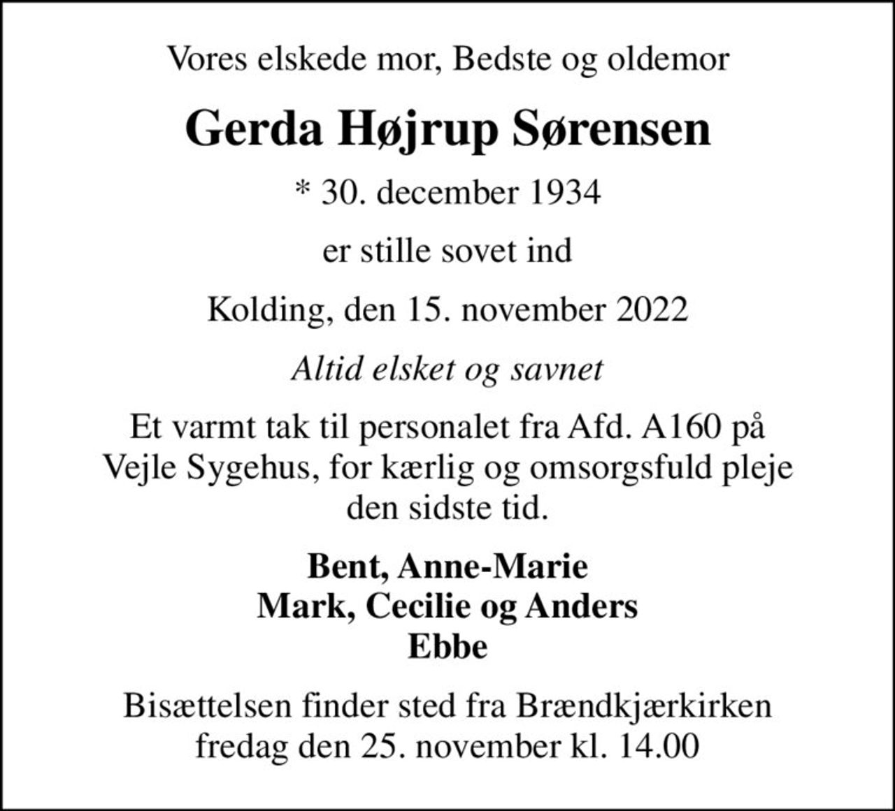 Vores elskede mor, Bedste og oldemor
Gerda Højrup Sørensen
* 30. december 1934
er stille sovet ind
Kolding, den 15. november 2022
Altid elsket og savnet
Et varmt tak til personalet fra Afd. A160 på Vejle Sygehus, for kærlig og omsorgsfuld pleje den sidste tid.
Bent, Anne-Marie Mark, Cecilie og Anders Ebbe
Bisættelsen finder sted fra Brændkjærkirken  fredag den 25. november kl. 14.00