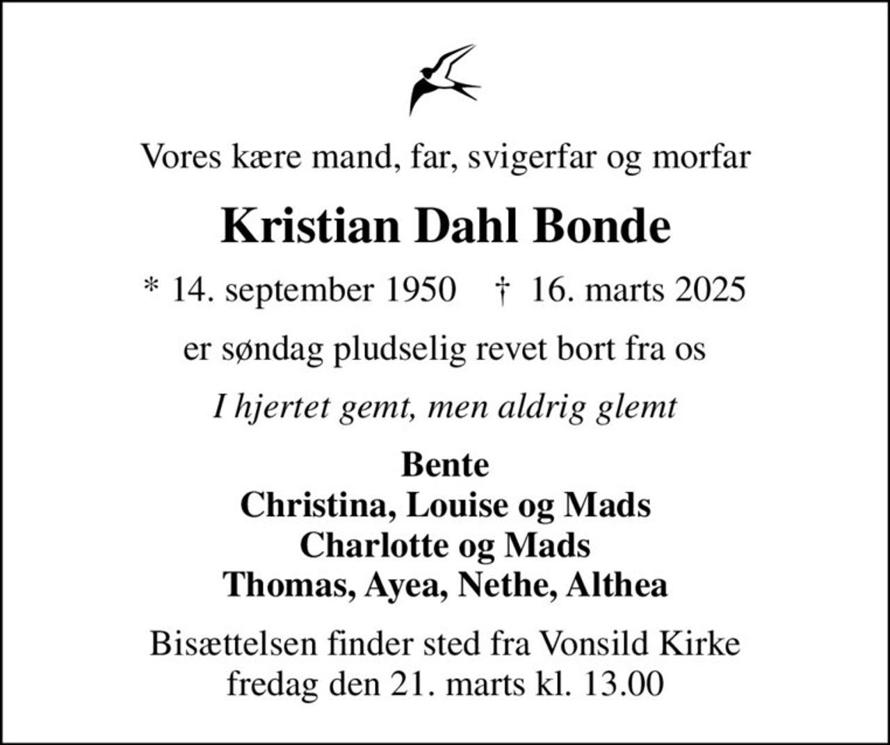 Vores kære mand, far, svigerfar og morfar
Kristian Dahl Bonde
* 14. september 1950    ✝ 16. marts 2025
er søndag pludselig revet bort fra os
I hjertet gemt, men aldrig glemt
Bente Christina, Louise og Mads Charlotte og Mads Thomas, Ayea, Nethe, Althea
Bisættelsen finder sted fra Vonsild Kirke  fredag den 21. marts kl. 13.00