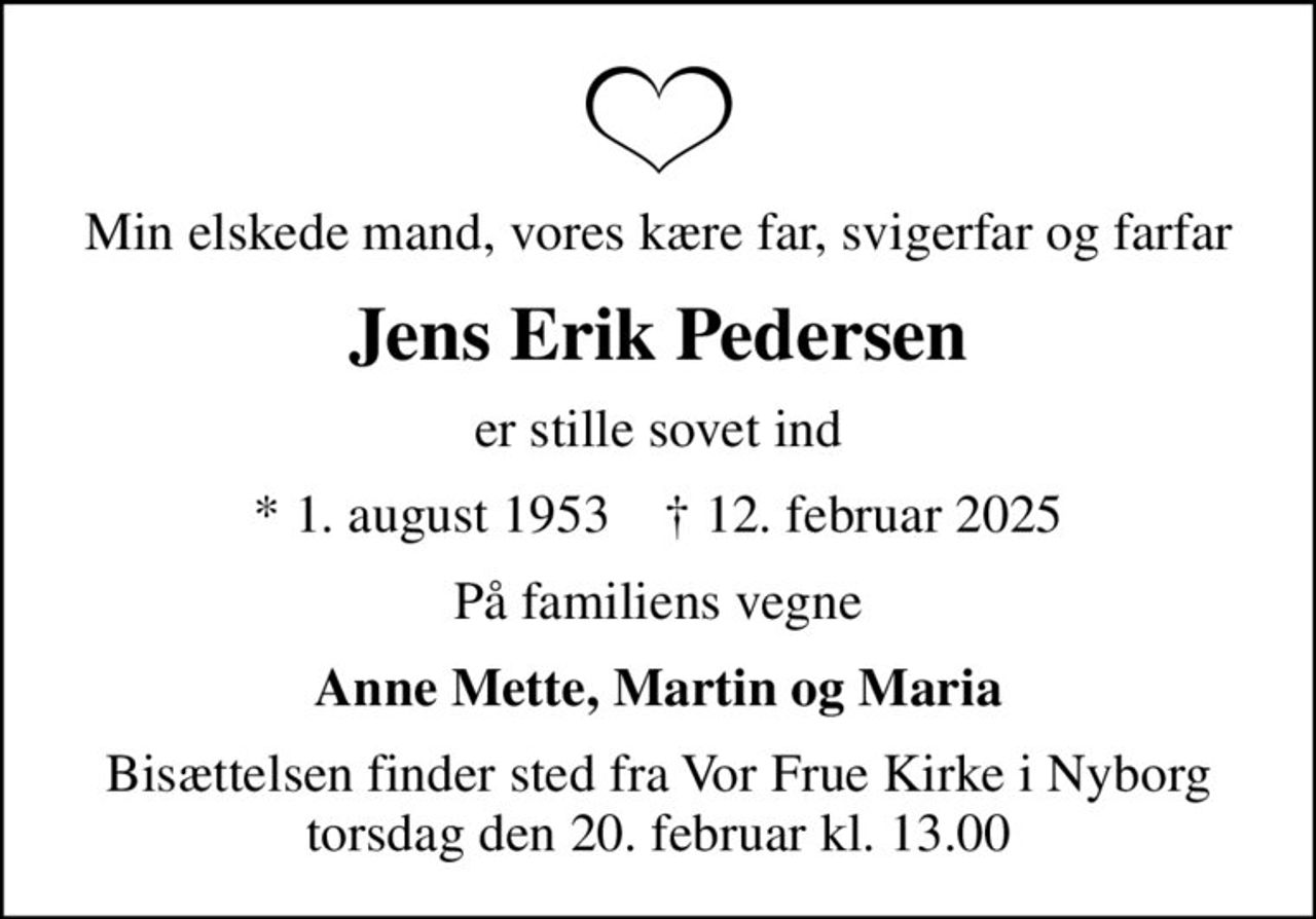 Min elskede mand, vores kære far, svigerfar og farfar
Jens Erik Pedersen
er stille sovet ind
* 1. august 1953    ✝ 12. februar 2025
På familiens vegne
Anne Mette, Martin og Maria
Bisættelsen finder sted fra Vor Frue Kirke i Nyborg  torsdag den 20. februar kl. 13.00