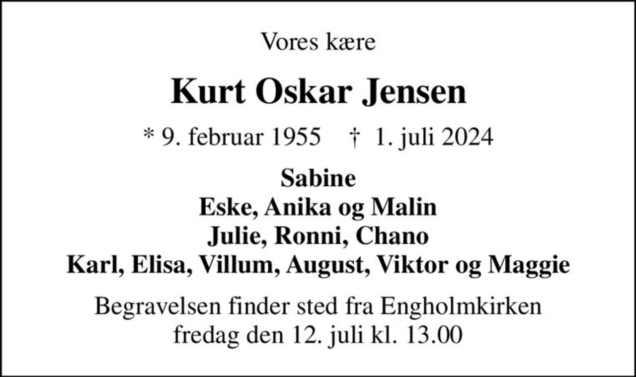 Vores kære
Kurt Oskar Jensen
* 9. februar 1955    ✝ 1. juli 2024
Sabine Eske, Anika og Malin Julie, Ronni, Chano Karl, Elisa, Villum, August, Viktor og Maggie
Begravelsen finder sted fra Engholmkirken  fredag den 12. juli kl. 13.00