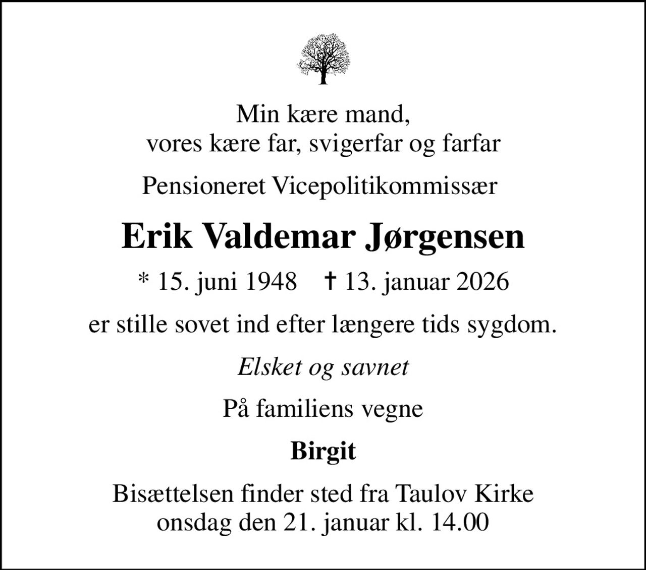 Min kære mand, vores kære far, svigerfar og farfar
Pensioneret Vicepolitikommissær 
Erik Valdemar Jørgensen
* 15. juni 1948    ✝ 13. januar 2026
er stille sovet ind efter længere tids sygdom.
Elsket og savnet
På familiens vegne
Birgit
Bisættelsen finder sted fra Taulov Kirke  onsdag den 21. januar kl. 14.00